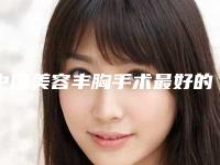 中国美容丰胸手术最好的整容医院是哪家：美容丰胸手术医院前50重磅介绍