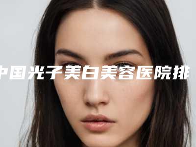中国光子美白美容医院排名:光子美白美容医院前50名结果公布