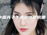 中国光子手术祛斑医院哪家好:光子手术祛斑医院前50名权威分析