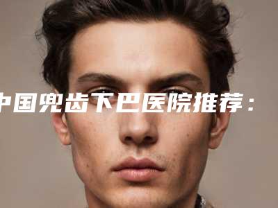 中国兜齿下巴医院推荐:兜齿下巴医院前50佳名单被揭开