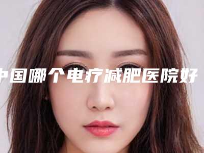 中国哪个电疗减肥医院好:电疗减肥医院前50强优质机构出挑