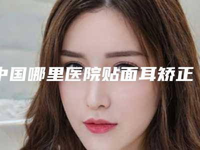 中国哪里医院贴面耳矫正术好:贴面耳矫正术医院前50强私立医美权威发布