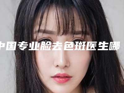 中国专业脸去色斑医生哪个安全:脸去色斑医生50强都有哪几个