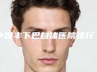 中国丰下巴自体医院排行榜:丰下巴自体医院综合实力前50强花落谁个