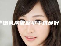 中国乳房做缩小手术最好的医院是哪家：乳房做缩小手术医院前50名正规名单公开