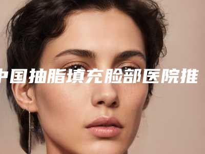 中国抽脂填充脸部医院推荐：抽脂填充脸部医院前50位谁好