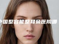 中国整容能整耳朵医院哪家强：整容能整耳朵医院top50靠谱吗