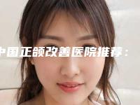 中国正颌改善医院推荐:正颌改善医院top50满城风靡