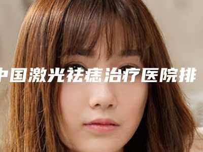 中国激光祛痣治疗医院排行榜：激光祛痣治疗医院前50名权威盘点