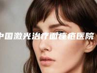 中国激光治疗面痤疮医院排名：激光治疗面痤疮医院前50精品推荐