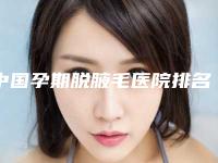 中国孕期脱腋毛医院排名:孕期脱腋毛医院前50强靠谱吗