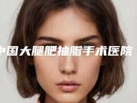 中国大腿肥抽脂手术医院哪家好:大腿肥抽脂手术医院前50如下