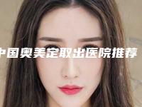 中国奥美定取出医院推荐：奥美定取出医院前50名名单公开
