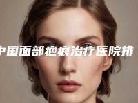 中国面部疤痕治疗医院排名：面部疤痕治疗医院前50对外公示