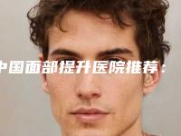 中国面部提升医院推荐:面部提升医院top50汇总在这里