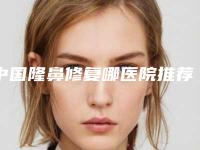 中国隆鼻修复哪医院推荐：隆鼻修复哪医院TOP50强榜年度自查
