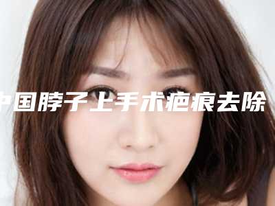 中国脖子上手术疤痕去除医院哪家强:脖子上手术疤痕去除医院前50强榜超全推荐