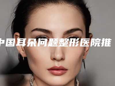 中国耳朵问题整形医院推荐：耳朵问题整形医院前50全城盘点