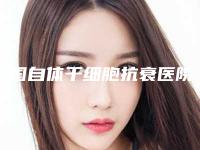 中国自体干细胞抗衰医院推荐:自体干细胞抗衰医院前50名谁家好