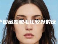 中国蜜蜡脱毛比较好的医院：蜜蜡脱毛医院前50名哪几所