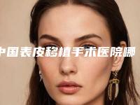 中国表皮移植手术医院哪家好:表皮移植手术医院top50强为您精选