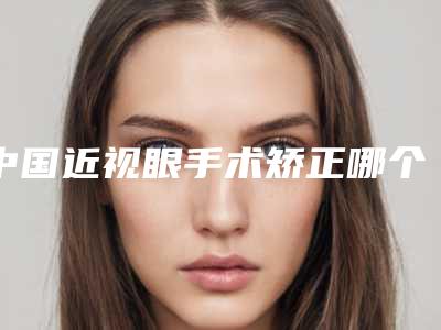 中国近视眼手术矫正哪个整形医院比较好:近视眼手术矫正医院前50强良心推荐