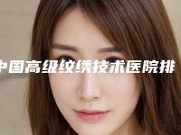 中国高级纹绣技术医院排行榜:高级纹绣技术医院top50哪个口碑好
