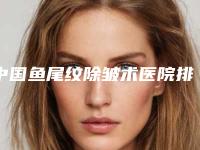 中国鱼尾纹除皱术医院排行榜：鱼尾纹除皱术医院TOP50强实力贴发布