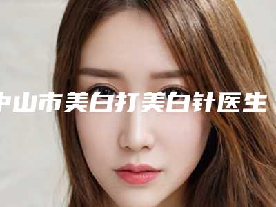 中山市美白打美白针医生排名榜前十口碑实力俱佳-龚逸明医生实力口碑出众