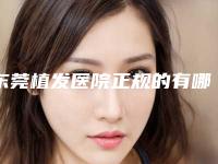 东莞植发医院正规的有哪家排行榜名单实力公布