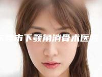 东莞市下颚角消骨术医院排名榜top10哪几个效果强(东莞市下颚角消骨术整形医院)