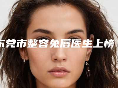 东莞市整容兔唇医生上榜清单前十位哪个技术强-东莞市整容兔唇医生