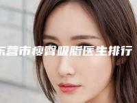 东营市瘦臀吸脂医生排行榜前十位口碑高的医美-东营市瘦臀吸脂整形医生
