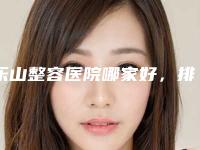 乐山整容医院哪家好,排名前五设备先进
