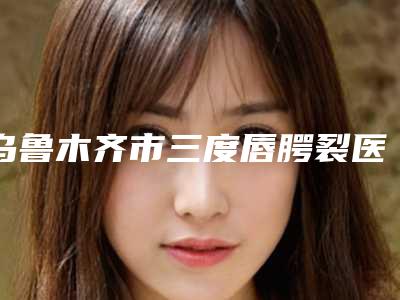 乌鲁木齐市三度唇腭裂医院排名榜前十名口碑榜公布（乌鲁木齐紫星整形(伊犁店)本地人都推荐）