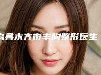 乌鲁木齐市丰胸整形医生比较好的正规的有哪些,2025年乌鲁木齐市丰胸哪家医生比较好