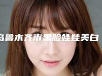 乌鲁木齐市黑脸娃娃美白嫩肤医院上榜清单前10位机构大PK-乌鲁木齐李雪梅医疗美容本地人尤为认可