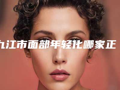 九江市面部年轻化哪家正规-九江市面部年轻化整形医院