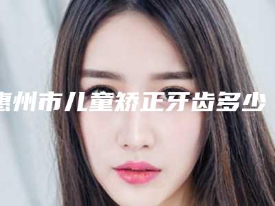 惠州市儿童矫正牙齿多少钱-惠州市儿童矫正牙齿医院排行前十位名单提前看