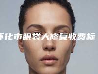 怀化市眼袋大修复收费标准特色经典项目(怀化市眼袋大修复价格为什么这么高呢)