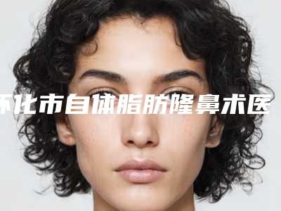 怀化市自体脂肪隆鼻术医生口碑排行前十名实力出圈-刘萌医生是当地优质专家