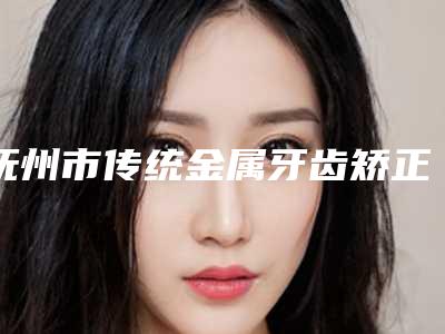 抚州市传统金属牙齿矫正齿科医生排名十强翘首以盼-胡国新医生口碑技术点评_附价格一览表