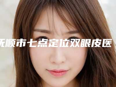抚顺市七点定位双眼皮医院排行榜前十名可靠名单公布（抚顺新抚区新协和医疗美容诊所技术点评_附价格一览表）