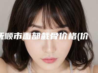 抚顺市面部截骨价格(价目)2025发布-抚顺市面部截骨手术价格要多少呢