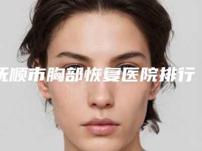抚顺市胸部恢复医院排行榜前十佳更新发布（抚顺市胸部恢复整形医院）