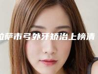 拉萨市弓外牙矫治上榜清单top10强全网安利不吹不黑上榜-拉萨市弓外牙矫治口腔医生