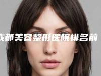 成都美容整形医院排名前十的是:华西榜一当仁不让,年年好评刷屏!