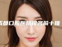 成都口腔医院排名前十推荐_公布成都十大牙科医院哪家好_口碑好又便宜