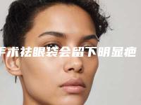 手术祛眼袋会留下明显疤痕吗(疤痕体质去眼袋去除术后会留疤吗)
