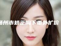 扬州市矫正胸下垂外扩价目表2025版内部流出一览（扬州市矫正胸下垂外扩价格及效果）